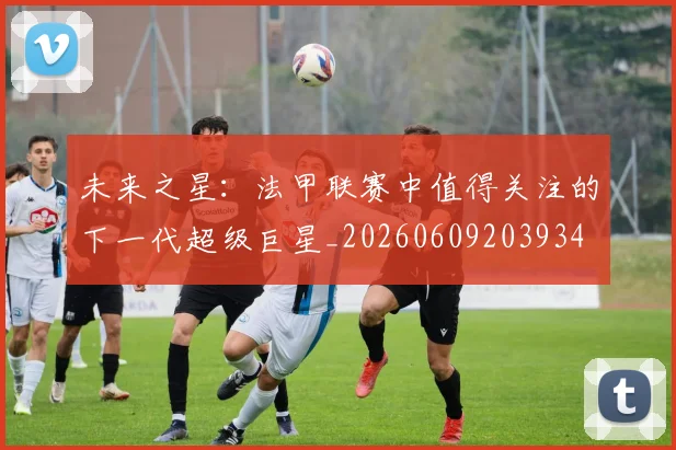 未来之星:法甲联赛中值得关注的下一代超级巨星_20260609203934