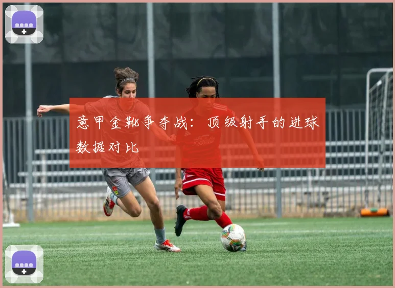 意甲金靴争夺战:顶级射手的进球数据对比